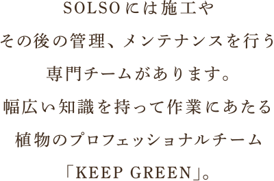 SOLSOには施工やその後の管理、メンテナンスを行う専門チームがあります。幅広い知識を持って作業にあたる植物のプロフェッショナルチーム「KEEP GREEN」。